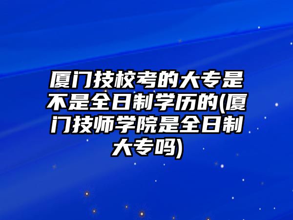 廈門技?？嫉拇髮Ｊ遣皇侨罩茖W歷的(廈門技師學院是全日制大專嗎)