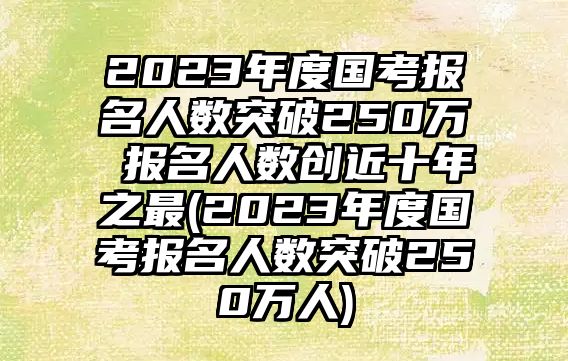 2023年度國考報名人數(shù)突破250萬 報名人數(shù)創(chuàng)近十年之最(2023年度國考報名人數(shù)突破250萬人)