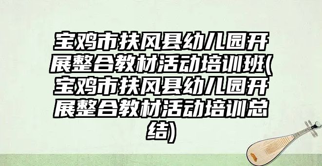 寶雞市扶風縣幼兒園開展整合教材活動培訓班(寶雞市扶風縣幼兒園開展整合教材活動培訓總結(jié))