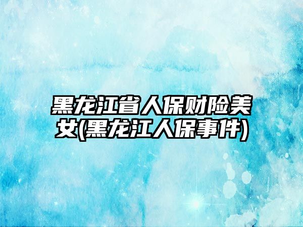 黑龍江省人保財險美女(黑龍江人保事件)