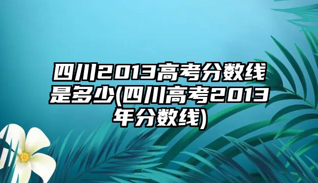 四川2013高考分?jǐn)?shù)線是多少(四川高考2013年分?jǐn)?shù)線)