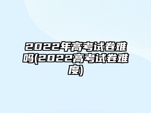 2022年高考試卷難嗎(2022高考試卷難度)