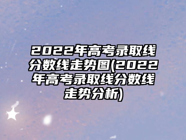 2022年高考錄取線分?jǐn)?shù)線走勢圖(2022年高考錄取線分?jǐn)?shù)線走勢分析)