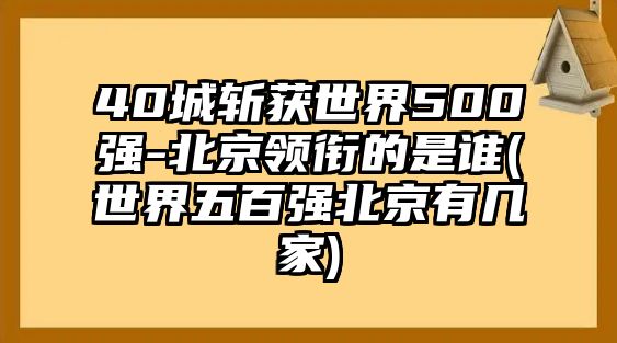 40城斬獲世界500強(qiáng)-北京領(lǐng)銜的是誰(世界五百強(qiáng)北京有幾家)