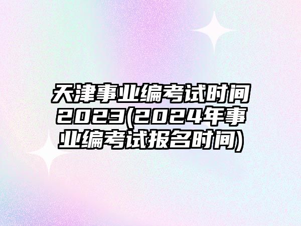 天津事業(yè)編考試時間2023(2024年事業(yè)編考試報名時間)