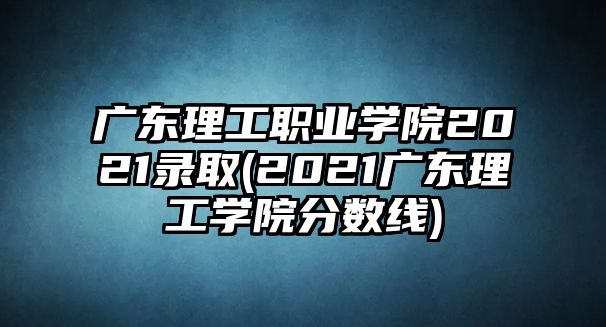 廣東理工職業(yè)學(xué)院2021錄取(2021廣東理工學(xué)院分?jǐn)?shù)線)