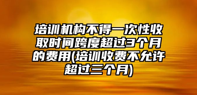 培訓機構(gòu)不得一次性收取時間跨度超過3個月的費用(培訓收費不允許超過三個月)