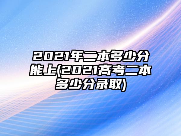 2021年二本多少分能上(2021高考二本多少分錄取)