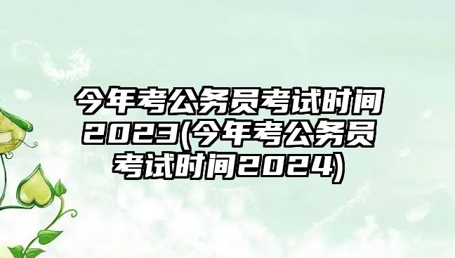 今年考公務員考試時間2023(今年考公務員考試時間2024)