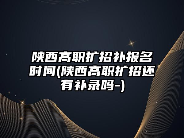 陜西高職擴招補報名時間(陜西高職擴招還有補錄嗎-)