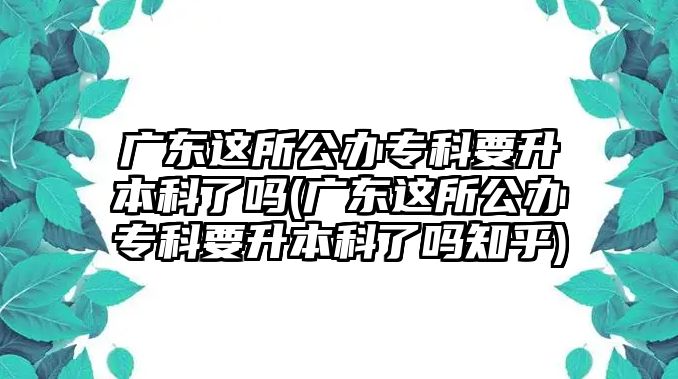 廣東這所公辦?？埔究屏藛?廣東這所公辦專科要升本科了嗎知乎)