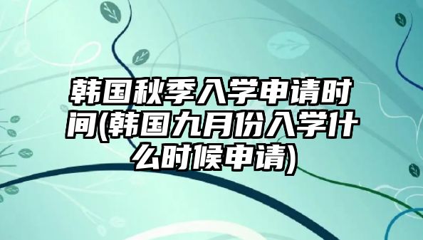 韓國秋季入學(xué)申請時(shí)間(韓國九月份入學(xué)什么時(shí)候申請)