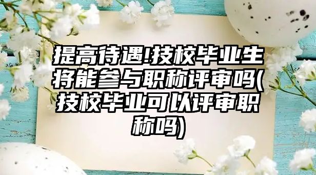 提高待遇!技校畢業(yè)生將能參與職稱評審嗎(技校畢業(yè)可以評審職稱嗎)