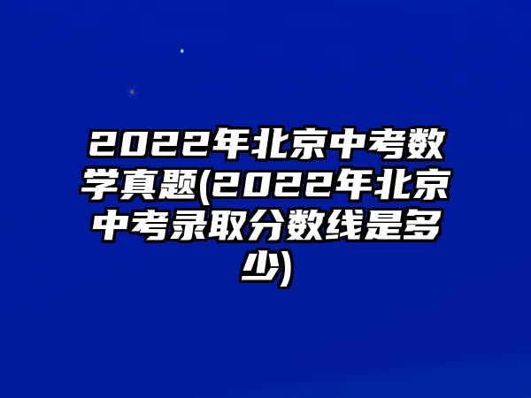 2022年北京中考數(shù)學(xué)真題(2022年北京中考錄取分?jǐn)?shù)線是多少)