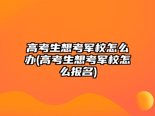 高考生想考軍校怎么辦(高考生想考軍校怎么報名)