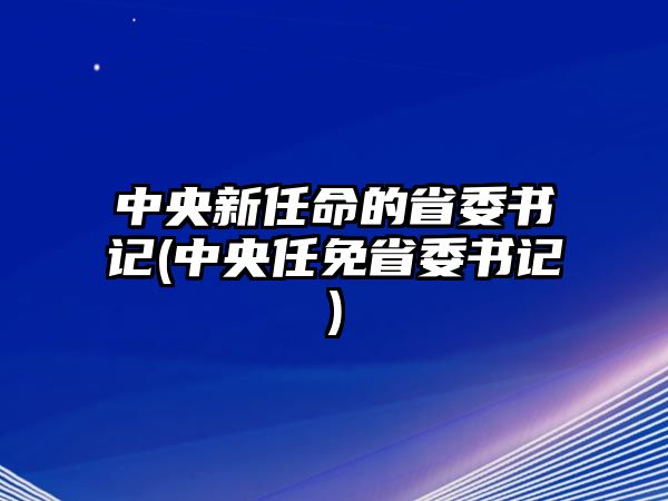 中央新任命的省委書記(中央任免省委書記)