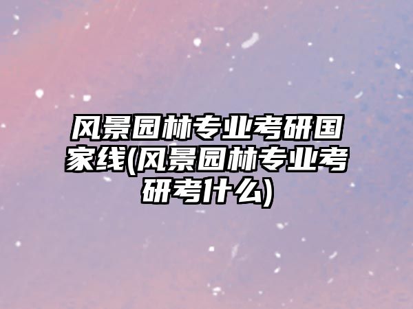 風(fēng)景園林專業(yè)考研國(guó)家線(風(fēng)景園林專業(yè)考研考什么)