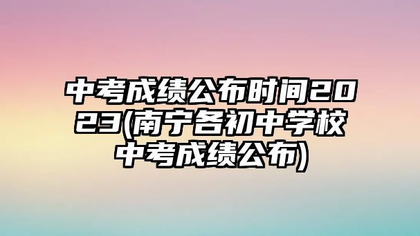 中考成績公布時(shí)間2023(南寧各初中學(xué)校中考成績公布)