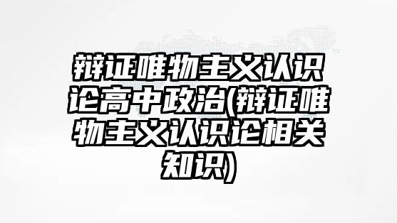 辯證唯物主義認識論高中政治(辯證唯物主義認識論相關知識)