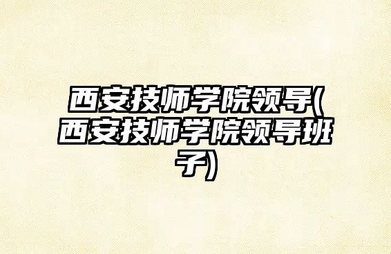 西安技師學院領導(西安技師學院領導班子)