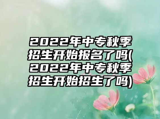 2022年中專秋季招生開(kāi)始報(bào)名了嗎(2022年中專秋季招生開(kāi)始招生了嗎)