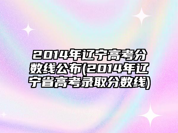 2014年遼寧高考分?jǐn)?shù)線公布(2014年遼寧省高考錄取分?jǐn)?shù)線)