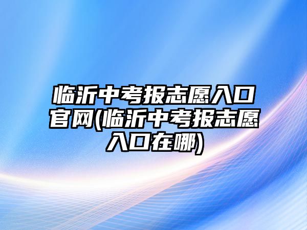 臨沂中考報(bào)志愿入口官網(wǎng)(臨沂中考報(bào)志愿入口在哪)