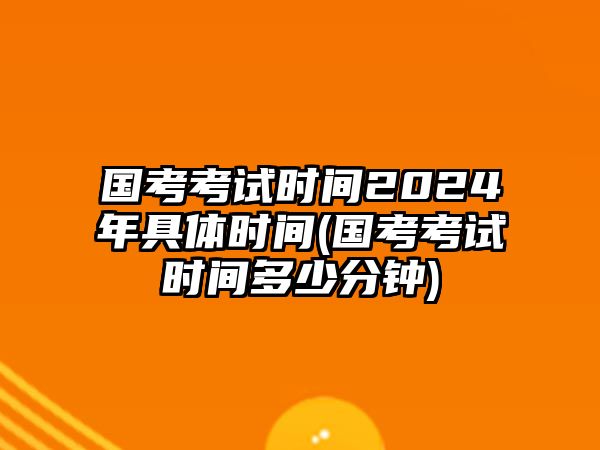 國考考試時間2024年具體時間(國考考試時間多少分鐘)