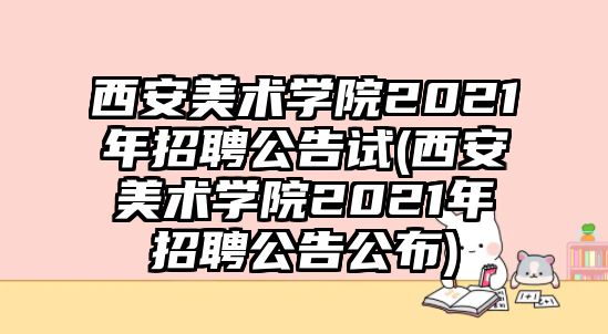 西安美術學院2021年招聘公告試(西安美術學院2021年招聘公告公布)