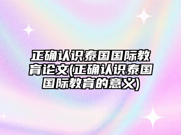 正確認(rèn)識(shí)泰國(guó)國(guó)際教育論文(正確認(rèn)識(shí)泰國(guó)國(guó)際教育的意義)