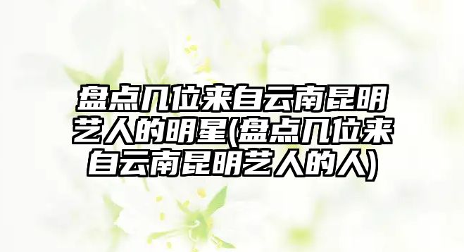 盤(pán)點(diǎn)幾位來(lái)自云南昆明藝人的明星(盤(pán)點(diǎn)幾位來(lái)自云南昆明藝人的人)