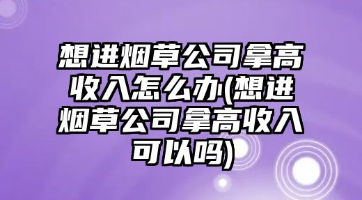 想進(jìn)煙草公司拿高收入怎么辦(想進(jìn)煙草公司拿高收入可以嗎)