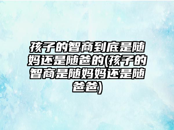 孩子的智商到底是隨媽還是隨爸的(孩子的智商是隨媽媽還是隨爸爸)