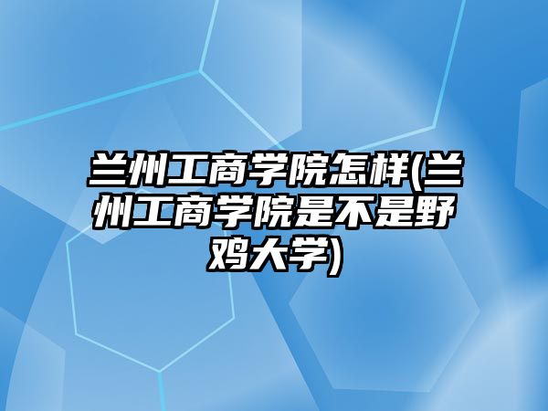 蘭州工商學(xué)院怎樣(蘭州工商學(xué)院是不是野雞大學(xué))