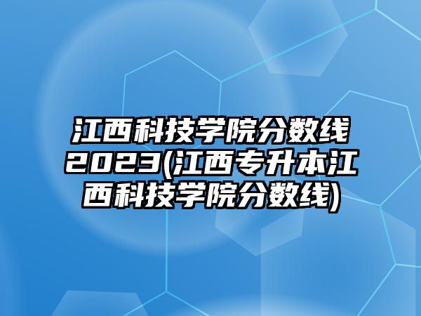 江西科技學(xué)院分?jǐn)?shù)線2023(江西專升本江西科技學(xué)院分?jǐn)?shù)線)