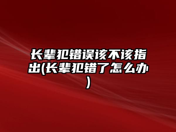 長輩犯錯(cuò)誤該不該指出(長輩犯錯(cuò)了怎么辦)