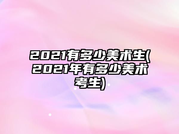 2021有多少美術(shù)生(2021年有多少美術(shù)考生)