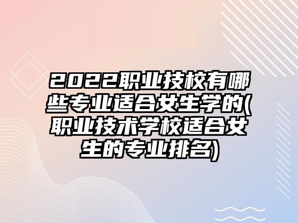 2022職業(yè)技校有哪些專業(yè)適合女生學的(職業(yè)技術(shù)學校適合女生的專業(yè)排名)