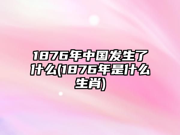 1876年中國(guó)發(fā)生了什么(1876年是什么生肖)