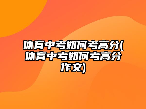 體育中考如何考高分(體育中考如何考高分作文)