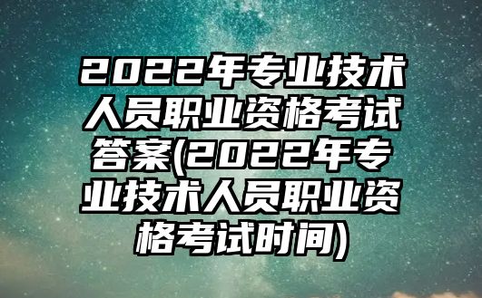 2022年專業(yè)技術(shù)人員職業(yè)資格考試答案(2022年專業(yè)技術(shù)人員職業(yè)資格考試時間)