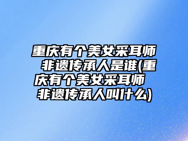 重慶有個(gè)美女采耳師 非遺傳承人是誰(重慶有個(gè)美女采耳師 非遺傳承人叫什么)