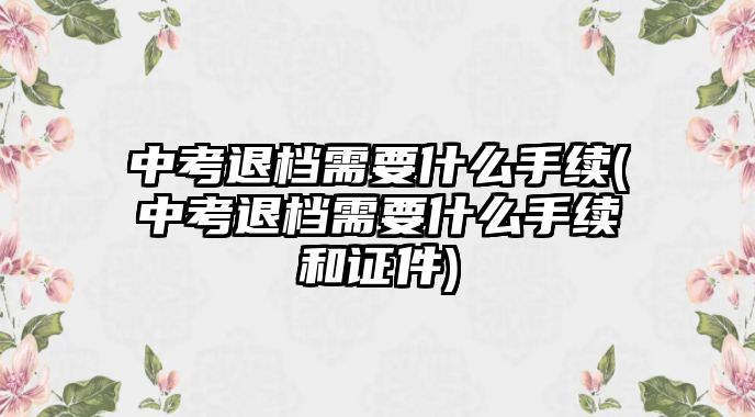 中考退檔需要什么手續(xù)(中考退檔需要什么手續(xù)和證件)