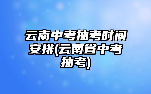 云南中考抽考時(shí)間安排(云南省中考抽考)