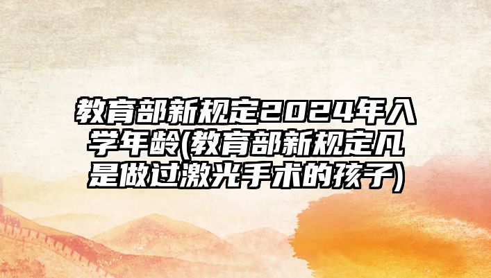 教育部新規(guī)定2024年入學(xué)年齡(教育部新規(guī)定凡是做過(guò)激光手術(shù)的孩子)