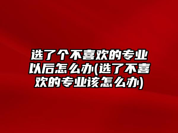 選了個不喜歡的專業(yè)以后怎么辦(選了不喜歡的專業(yè)該怎么辦)