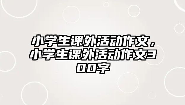 小學(xué)生課外活動(dòng)作文，小學(xué)生課外活動(dòng)作文300字