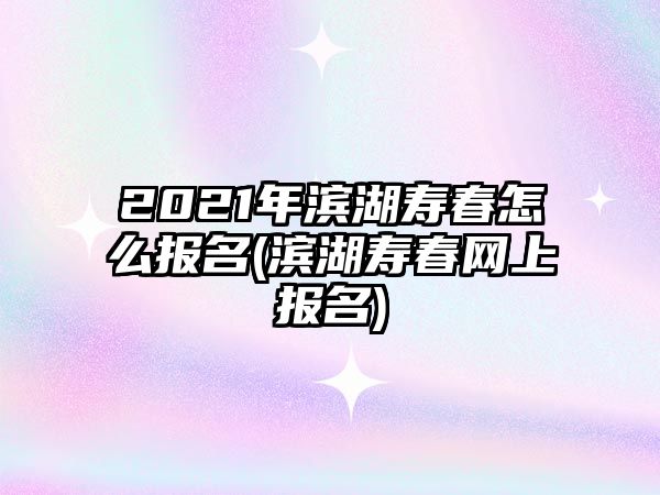 2021年濱湖壽春怎么報名(濱湖壽春網上報名)