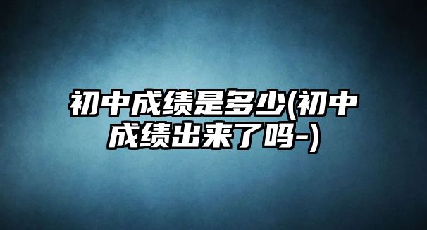 初中成績是多少(初中成績出來了嗎-)