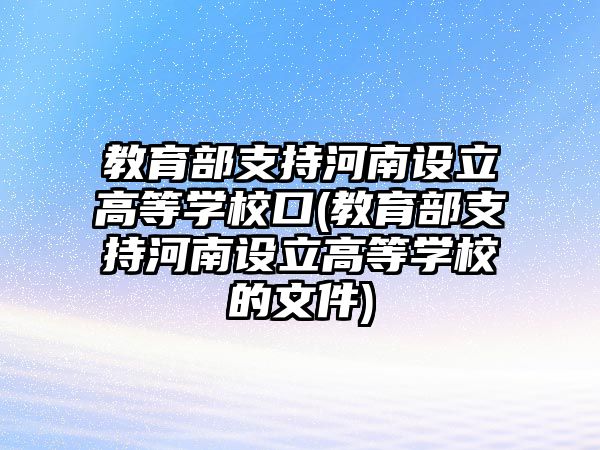 教育部支持河南設立高等學?？?教育部支持河南設立高等學校的文件)